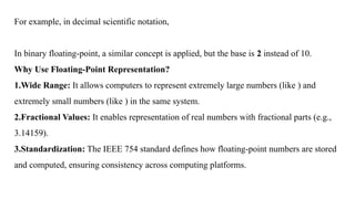 For example, in decimal scientific notation,
In binary floating-point, a similar concept is applied, but the base is 2 instead of 10.
Why Use Floating-Point Representation?
1.Wide Range: It allows computers to represent extremely large numbers (like ) and
extremely small numbers (like ) in the same system.
2.Fractional Values: It enables representation of real numbers with fractional parts (e.g.,
3.14159).
3.Standardization: The IEEE 754 standard defines how floating-point numbers are stored
and computed, ensuring consistency across computing platforms.
 