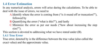 1.4 Error Estimation
In any numerical analysis, errors will arise during the calculations. To be able to
deal with the issue of errors, we need to
A.Identify where the error is coming from (“is it round off or truncation?”),
followed by
B.Quantifying the error (“what is this?”), and lastly
C.Minimize the error as per our needs (“how about increasing the step
size?”).
This section is devoted to addressing what we have stated under (B).
1.4.1 True Error
True error, denoted by is the difference between the true value (also called the
exact value) and the approximate value.
 