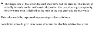  The magnitude of true error does not show how bad the error is. That means it
actually depends on the mathematical equation that describes a given quantity.
Relative true error is defined as the ratio of the true error and the true value
This value could be expressed as percentage value as follows
Sometimes it would give more sense if we use the absolute relative true error
 