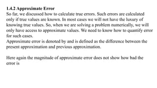 1.4.2 Approximate Error
So far, we discussed how to calculate true errors. Such errors are calculated
only if true values are known. In most cases we will not have the luxury of
knowing true values. So, when we are solving a problem numerically, we will
only have access to approximate values. We need to know how to quantify error
for such cases.
Approximate error is denoted by and is defined as the difference between the
present approximation and previous approximation.
Here again the magnitude of approximate error does not show how bad the
error is
 