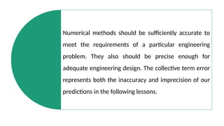Numerical methods should be sufficiently accurate to
meet the requirements of a particular engineering
problem. They also should be precise enough for
adequate engineering design. The collective term error
represents both the inaccuracy and imprecision of our
predictions in the following lessons.
 