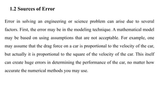 1.2 Sources of Error
Error in solving an engineering or science problem can arise due to several
factors. First, the error may be in the modeling technique. A mathematical model
may be based on using assumptions that are not acceptable. For example, one
may assume that the drag force on a car is proportional to the velocity of the car,
but actually it is proportional to the square of the velocity of the car. This itself
can create huge errors in determining the performance of the car, no matter how
accurate the numerical methods you may use.
 