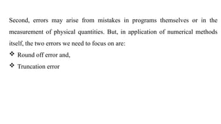 Second, errors may arise from mistakes in programs themselves or in the
measurement of physical quantities. But, in application of numerical methods
itself, the two errors we need to focus on are:
 Round off error and,
 Truncation error
 
