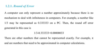 A computer can only represent a number approximately because there is no
mechanism to deal with infiniteness in computers. For example, a number like
1/3 may be represented as 0.333333 on a PC. Then, the round off error
generated in this case is
1/3-0.333333=0.00000033
There are other numbers that cannot be represented exactly. For example, π
and are numbers that need to be approximated in computer calculations.
1.2.1. Round of Error
 