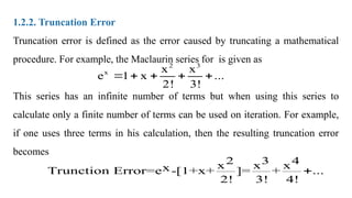 1.2.2. Truncation Error
Truncation error is defined as the error caused by truncating a mathematical
procedure. For example, the Maclaurin series for is given as
This series has an infinite number of terms but when using this series to
calculate only a finite number of terms can be used on iteration. For example,
if one uses three terms in his calculation, then the resulting truncation error
becomes
2 3
x x x
e 1 x ...
2! 3!
    
3
2 4
x x x
x
Trunction Error=e -[1+x+ ]= + ...
2! 3! 4!

 