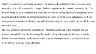 Clearly, we cannot avoid truncation errors. The question should rather be how we can control
truncation errors. We can use the concept of relative approximation in order to control this. For
the time being let us assume that this could be achieved by setting a particular acceptable error
magnitude and decide for the minimum number of terms involved in our calculation. With this
assumption in mind one can finally conclude that increasing the number of terms would decrease
truncation error.
The total numerical error is the summation of truncation error and round off error. We can
minimize round off errors by increasing the number of significant digits. In contrast to this,
Subtractive cancellation 1 and increase in the number of computations (i.e number of terms
involved) will intensify round off errors.
 