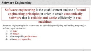 12
Software Engineering
Software engineering is the establishment and use of sound
engineering principles in order to obtain economically
software that is reliable and works efficiently in real
machines.
Software Engineering is the science and art of building (designing and writing programs) a
software systems that are:
1) on time
2) on budget
3) with acceptable performance
4) with correct operation
 