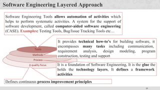 13
Software Engineering Layered Approach
Defines continuous process improvement principles
It is a foundation of Software Engineering, It is the glue the
holds the technology layers, It defines a framework
activities
It provides technical how-to’s for building software, it
encompasses many tasks including communication,
requirement analysis, design modeling, program
construction, testing and support
Software Engineering Tools allows automation of activities which
helps to perform systematic activities. A system for the support of
software development, called computer-aided software engineering
(CASE). Examples: Testing Tools, Bug/Issue Tracking Tools etc…
 