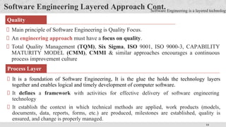 14
Software Engineering Layered Approach Cont.
Main principle of Software Engineering is Quality Focus.
An engineering approach must have a focus on quality.
Total Quality Management (TQM), Six Sigma, ISO 9001, ISO 9000-3, CAPABILITY
MATURITY MODEL (CMM), CMMI & similar approaches encourages a continuous
process improvement culture
Quality
Software Engineering is a layered technology
It is a foundation of Software Engineering, It is the glue the holds the technology layers
together and enables logical and timely development of computer software.
It defines a framework with activities for effective delivery of software engineering
technology
It establish the context in which technical methods are applied, work products (models,
documents, data, reports, forms, etc.) are produced, milestones are established, quality is
ensured, and change is properly managed.
Process Layer
 