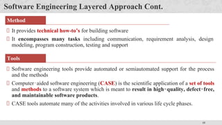 15
Software Engineering Layered Approach Cont.
It provides technical how-to’s for building software
It encompasses many tasks including communication, requirement analysis, design
modeling, program construction, testing and support
Software engineering tools provide automated or semiautomated support for the process
and the methods
Computer‐aided software engineering (CASE) is the scientific application of a set of tools
and methods to a software system which is meant to result in high‐quality, defect‐free,
and maintainable software products.
CASE tools automate many of the activities involved in various life cycle phases.
Method
Tools
 