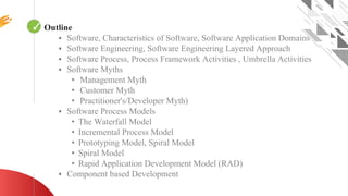 ✓ Looping
Outline
▪ Software, Characteristics of Software, Software Application Domains
▪ Software Engineering, Software Engineering Layered Approach
▪ Software Process, Process Framework Activities , Umbrella Activities
▪ Software Myths
• Management Myth
• Customer Myth
• Practitioner's/Developer Myth)
▪ Software Process Models
• The Waterfall Model
• Incremental Process Model
• Prototyping Model, Spiral Model
• Spiral Model
• Rapid Application Development Model (RAD)
▪ Component based Development
 