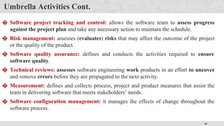 20
Umbrella Activities Cont.
� Software project tracking and control: allows the software team to assess progress
against the project plan and take any necessary action to maintain the schedule.
� Risk management: assesses (evaluates) risks that may affect the outcome of the project
or the quality of the product.
� Software quality assurance: defines and conducts the activities required to ensure
software quality.
� Technical reviews: assesses software engineering work products in an effort to uncover
and remove errors before they are propagated to the next activity.
� Measurement: defines and collects process, project and product measures that assist the
team in delivering software that meets stakeholders’ needs.
� Software configuration management: it manages the effects of change throughout the
software process.
 