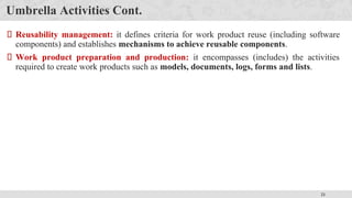 21
Umbrella Activities Cont.
Reusability management: it defines criteria for work product reuse (including software
components) and establishes mechanisms to achieve reusable components.
Work product preparation and production: it encompasses (includes) the activities
required to create work products such as models, documents, logs, forms and lists.
 