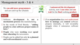 24
Management myth - 3 & 4
We can add more programmers
and can catch up the schedule.
Software development is not a
mechanistic process like manufacturing.
In the words of Fred Brooks : "adding
people to a late software project makes it
later."
People who were working must spend
time educating the newcomers.
People can be added but only in a planned
and well-coordinated manner.
Realit
y
I outsourced the development
activity, now I can relax and can
wait for the final working product.
If an organization does not understand
how to manage and control software
projects internally, it will invariably
struggle when it outsources software
projects.
Realit
y
 