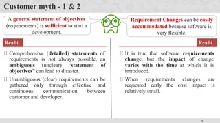25
Customer myth - 1 & 2
A general statement of objectives
(requirements) is sufficient to start a
development.
Comprehensive (detailed) statements of
requirements is not always possible, an
ambiguous (unclear) “statement of
objectives” can lead to disaster.
Unambiguous (clear) requirements can be
gathered only through effective and
continuous communication between
customer and developer.
Realit
y
Requirement Changes can be easily
accommodated because software is
very flexible.
It is true that software requirements
change, but the impact of change
varies with the time at which it is
introduced.
When requirements changes are
requested early the cost impact is
relatively small.
Realit
y
 