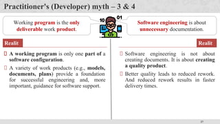 27
Practitioner's (Developer) myth – 3 & 4
Working program is the only
deliverable work product.
A working program is only one part of a
software configuration.
A variety of work products (e.g., models,
documents, plans) provide a foundation
for successful engineering and, more
important, guidance for software support.
Realit
y
Software engineering is about
unnecessary documentation.
Software engineering is not about
creating documents. It is about creating
a quality product.
Better quality leads to reduced rework.
And reduced rework results in faster
delivery times.
Realit
y
 