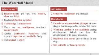 31
The Waterfall Model
Simple to implement and manage
Requirements are very well known,
clear and fixed
Product definition is stable
Technology is understood
There are no ambiguous (unclear)
requirements
Ample (sufficient) resources with
required expertise are available freely
The project is short
When to use ? Advantages
Drawbacks
Unable to accommodate changes at later
stages, that is required in most of the cases.
Working version is not available during
development. Which can lead the
development with major mistakes.
Deadlock can occur due to delay in any
step.
Not suitable for large projects.
 