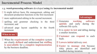 34
Incremental Process Model
When to use ?
When the requirements of the complete system
are clearly defined and understood but staffing
is unavailable for a complete implementation
by the business deadline.
Advantages
Generates working software
quickly and early during the
software life cycle.
It is easier to test and debug during
a smaller iteration.
Customer can respond to each
built.
Lowers initial delivery cost.
Easier to manage risk because
risky pieces are identified and
handled during iteration.
e.g. word-processing software developed using the incremental model
It might deliver basic file management, editing and
document production functions in the first increment
more sophisticated editing in the second increment;
spelling and grammar checking in the third
increment; and
advanced page layout capability in the fourth
increment.
 