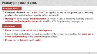 38
Prototyping model cont.
Problem Areas
Customer demand that “a few fixes” be applied to make the prototype a working
product, due to that software quality suffers as a result
Developer often makes implementation in order to get a prototype working quickly;
without considering other factors in mind like OS, Programming language, etc.
Advantages
Users are actively involved in the development
Since in this methodology a working model of the system is provided, the users get a
better understanding of the system being developed
Errors can be detected much earlier
 