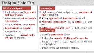 40
The Spiral Model Cont.
When to use Spiral
Model?
For development of large scale /
high-risk projects.
When costs and risk evaluation
is important.
Users are unsure of their needs.
Requirements are complex.
New product line.
Significant (considerable)
changes are expected.
Advantages
High amount of risk analysis hence, avoidance of
Risk is enhanced.
Strong approval and documentation control.
Additional functionality can be added at a later
date.
Software is produced early in the Software Life
Cycle.
Disadvantage
s
Can be a costly model to use.
Risk analysis requires highly specific expertise.
Project’s success is highly dependent on the risk
analysis phase.
Doesn’t work well for smaller projects.
 