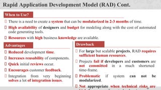 43
Rapid Application Development Model (RAD) Cont.
When to Use?
There is a need to create a system that can be modularized in 2-3 months of time.
High availability of designers and budget for modeling along with the cost of automated
code generating tools.
Resources with high business knowledge are available.
Advantages
Reduced development time.
Increases reusability of components.
Quick initial reviews occur.
Encourages customer feedback.
Integration from very beginning
solves a lot of integration issues.
Drawback
For large but scalable projects, RAD requires
sufficient human resources.
Projects fail if developers and customers are
not committed in a much shortened
time-frame.
Problematic if system can not be
modularized.
Not appropriate when technical risks are
 