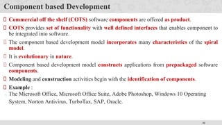 44
Component based Development
Commercial off the shelf (COTS) software components are offered as product.
COTS provides set of functionality with well defined interfaces that enables component to
be integrated into software.
The component based development model incorporates many characteristics of the spiral
model.
It is evolutionary in nature.
Component based development model constructs applications from prepackaged software
components.
Modeling and construction activities begin with the identification of components.
Example :
The Microsoft Office, Microsoft Office Suite, Adobe Photoshop, Windows 10 Operating
System, Norton Antivirus, TurboTax, SAP, Oracle.
 