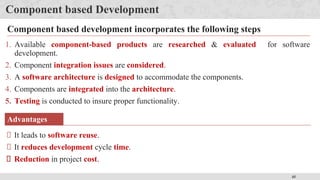 45
Component based Development
1. Available component-based products are researched & evaluated for software
development.
2. Component integration issues are considered.
3. A software architecture is designed to accommodate the components.
4. Components are integrated into the architecture.
5. Testing is conducted to insure proper functionality.
Component based development incorporates the following steps
Advantages
It leads to software reuse.
It reduces development cycle time.
Reduction in project cost.
 