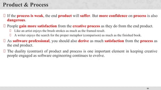 46
Product & Process
If the process is weak, the end product will suffer. But more confidence on process is also
dangerous.
People gain more satisfaction from the creative process as they do from the end product.
Like an artist enjoys the brush strokes as much as the framed result.
A writer enjoys the search for the proper metaphor (comparison) as much as the finished book.
As software professional, you should also derive as much satisfaction from the process as
the end product.
The duality (contrast) of product and process is one important element in keeping creative
people engaged as software engineering continues to evolve.
 