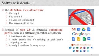7
Software is dead…..!
The old School view of Software
You buy it
You own it &
It’s your job to manage it
That is coming to an end
Because of web 2.0 & extensive computing
power, there is a different generation of software
It is delivered via Internet
It looks exactly like it’s residing on each user’s
computing device
Actually it reside on far away server
 
