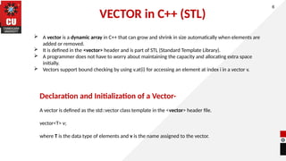 VECTOR in C++ (STL)
6
 A vector is a dynamic array in C++ that can grow and shrink in size automatically when elements are
added or removed.
 It is defined in the <vector> header and is part of STL (Standard Template Library).
 A programmer does not have to worry about maintaining the capacity and allocating extra space
initially.
 Vectors support bound checking by using v.at(i) for accessing an element at index i in a vector v.
Declaration and Initialization of a Vector-
A vector is defined as the std::vector class template in the <vector> header file.
vector<T> v;
where T is the data type of elements and v is the name assigned to the vector.
 