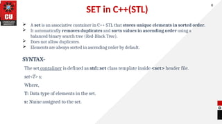 SET in C++(STL)
 A set is an associative container in C++ STL that stores unique elements in sorted order.
 It automatically removes duplicates and sorts values in ascending order using a
balanced binary search tree (Red-Black Tree).
 Does not allow duplicates.
 Elements are always sorted in ascending order by default.
SYNTAX-
The set contaiiner is defined as std::set class template inside <set> header file.
set<T> s;
Where,
T: Data type of elements in the set.
s: Name assigned to the set.
6
 