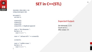SET in C++(STL)
#include <bits/stdc++.h>
using namespace std;
int main() {
set<int> s;
s.insert(5);
s.insert(1);
s.insert(3);
s.insert(5); // duplicate ignored
cout << "Set elements: ";
for(int x : s)
cout << x << " ";
cout << "nCount of 3: " << s.count(3);
s.erase(1);
cout << "nAfter erase: ";
for(int x : s)
cout << x << " ";
}
6
Expected Output:
Set elements: 1 3 5
Count of 3: 1
After erase: 3 5
 