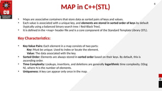 MAP in C++(STL)
6
• Maps are associative containers that store data as sorted pairs of keys and values.
• Each value is associated with a unique key, and elements are stored in sorted order of keys by default
(typically using a balanced binary search tree / Red-Black Tree).
• It is defined in the <map> header file and is a core component of the Standard Template Library (STL).
Key Characteristics:
• Key-Value Pairs: Each element in a map consists of two parts:
Key: Must be unique. Used to index or locate the element.
Value: The data associated with the key.
• Sorted Order: Elements are always stored in sorted order based on their keys. By default, this is
ascending order.
• Time Complexity: Lookups, insertions, and deletions are generally logarithmic time complexity, O(log
N), where N is the number of elements.
• Uniqueness: A key can appear only once in the map.
 