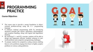2
PROGRAMMING
PRACTICE
Course Objectives
 The course aims to provide a strong foundation in object-
oriented problem-solving using the C++ programming
language.
 It enhances students' programming skills by introducing
advanced concepts like classes, inheritance, polymorphism,
and exception handling, along with logical and algorithmic
thinking.
 By mastering C++ and STL concepts, students will be able to
design and implement efficient, modular solutions to real-
world problems and competitive programming challenges.
 To prepare students for competitive coding contests enabling
them to solve problems ranging from basic to highly complex
problems on various coding platforms.
 