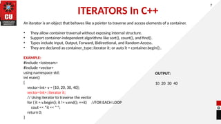 ITERATORS In C++
An iterator is an object that behaves like a pointer to traverse and access elements of a container.
• They allow container traversal without exposing internal structure.
• Support container-independent algorithms like sort(), count(), and find().
• Types include Input, Output, Forward, Bidirectional, and Random Access.
• They are declared as container_type::iterator it; or auto it = container.begin();.
EXAMPLE:
#include <iostream>
#include <vector>
using namespace std;
int main()
{
vector<int> v = {10, 20, 30, 40};
vector<int>::iterator it;
// Using iterator to traverse the vector
for ( it = v.begin(); it != v.end(); ++it) //FOR EACH LOOP
cout << *it << " ";
return 0;
}
7
OUTPUT:
10 20 30 40
 