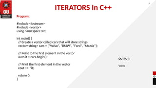 ITERATORS In C++
Program:
#include <iostream>
#include <vector>
using namespace std;
int main() {
// Create a vector called cars that will store strings
vector<string> cars = {"Volvo", "BMW", "Ford", "Mazda"};
// Point to the first element in the vector
auto it = cars.begin();
// Print the first element in the vector
cout << *it;
return 0;
}
7
OUTPUT:
Volvo
 