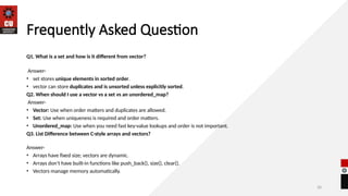 30
Frequently Asked Question
Q1. What is a set and how is it different from vector?
Answer-
• set stores unique elements in sorted order.
• vector can store duplicates and is unsorted unless explicitly sorted.
Q2. When should I use a vector vs a set vs an unordered_map?
Answer-
• Vector: Use when order matters and duplicates are allowed.
• Set: Use when uniqueness is required and order matters.
• Unordered_map: Use when you need fast key-value lookups and order is not important.
Q3. List Difference between C-style arrays and vectors?
Answer-
• Arrays have fixed size; vectors are dynamic.
• Arrays don’t have built-in functions like push_back(), size(), clear().
• Vectors manage memory automatically.
 