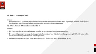 31
Q4. What is C++ boilerplate code?
Answer-
Boilerplate code in C++ refers to the standard code structure that is commonly written at the beginning of programs to set up basic
functionality. A typical example includes headers, main() function, and namespace usage.
Q5. What is the main difference between C and C++?
Answer-
• C is a procedural programming language, focusing on functions and step-by-step execution.
• C++ is a multi-paradigm language that supports both procedural and object-oriented programming (OOP) with features like
classes, inheritance, polymorphism, and encapsulation.
• Memory management in C++ is easier with constructors, destructors, and containers like vector.
 