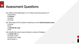 32
Assessment Questions
Q1. Which of the following is a C++ feature and not present in C?
a) Functions
b) Classes
c) Loops
d) Arrays
Q2. What type of STL container would you use for fast key-based access?
a) vector
b) set
c) unordered_map
d) list
Q3. Identify the correct way to declare a vector of integers:
a) vector<int> v;
b) vector v<int>;
c) vector<int> v[10];
d) int vector v;
 