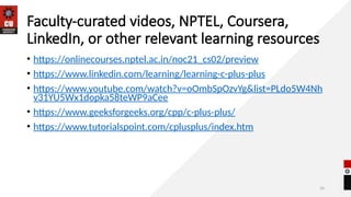 34
Faculty-curated videos, NPTEL, Coursera,
LinkedIn, or other relevant learning resources
• https://onlinecourses.nptel.ac.in/noc21_cs02/preview
• https://www.linkedin.com/learning/learning-c-plus-plus
• https://www.youtube.com/watch?v=oOmbSpOzvYg&list=PLdo5W4Nh
v31YU5Wx1dopka58teWP9aCee
• https://www.geeksforgeeks.org/cpp/c-plus-plus/
• https://www.tutorialspoint.com/cplusplus/index.htm
 
