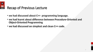 5
Recap of Previous Lecture
• we had discussed about C++ programming language.
• we had learnt about difference between Procedure-Oriented and
Object-Oriented Programming
• we had discussed on simplest and clean C++ code.
 
