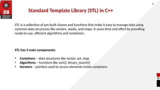 5
STL is a collection of pre-built classes and functions that make it easy to manage data using
common data structures like vectors, stacks, and maps. It saves time and effort by providing
ready-to-use, efficient algorithms and containers.
STL has 3 main components:
• Containers – data structures like vector, set, map
• Algorithms – functions like sort(), binary_search()
• Iterators – pointers used to access elements inside containers
Standard Template Library (STL) in C++
 