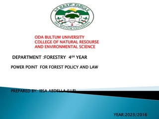 ODA BULTUM UNIVERSITY
COLLEGE OF NATURAL RESOURSE
AND ENVIRONMENTAL SCIENCE
DEPARTMENT :FORESTRY 4tH YEAR
POWER POINT FOR FOREST POLICY AND LAW
PREPARED BY: IBSA ABDELLA (LLB)
YEAR:2023/2016
 