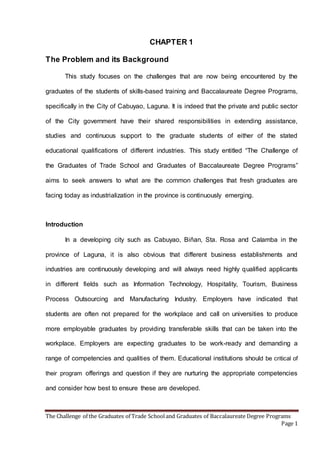 The Challenge of the Graduates of Trade Schooland Graduates of Baccalaureate Degree Programs
Page 1
CHAPTER 1
The Problem and its Background
This study focuses on the challenges that are now being encountered by the
graduates of the students of skills-based training and Baccalaureate Degree Programs,
specifically in the City of Cabuyao, Laguna. It is indeed that the private and public sector
of the City government have their shared responsibilities in extending assistance,
studies and continuous support to the graduate students of either of the stated
educational qualifications of different industries. This study entitled “The Challenge of
the Graduates of Trade School and Graduates of Baccalaureate Degree Programs”
aims to seek answers to what are the common challenges that fresh graduates are
facing today as industrialization in the province is continuously emerging.
Introduction
In a developing city such as Cabuyao, Biñan, Sta. Rosa and Calamba in the
province of Laguna, it is also obvious that different business establishments and
industries are continuously developing and will always need highly qualified applicants
in different fields such as Information Technology, Hospitality, Tourism, Business
Process Outsourcing and Manufacturing Industry. Employers have indicated that
students are often not prepared for the workplace and call on universities to produce
more employable graduates by providing transferable skills that can be taken into the
workplace. Employers are expecting graduates to be work-ready and demanding a
range of competencies and qualities of them. Educational institutions should be critical of
their program offerings and question if they are nurturing the appropriate competencies
and consider how best to ensure these are developed.
 