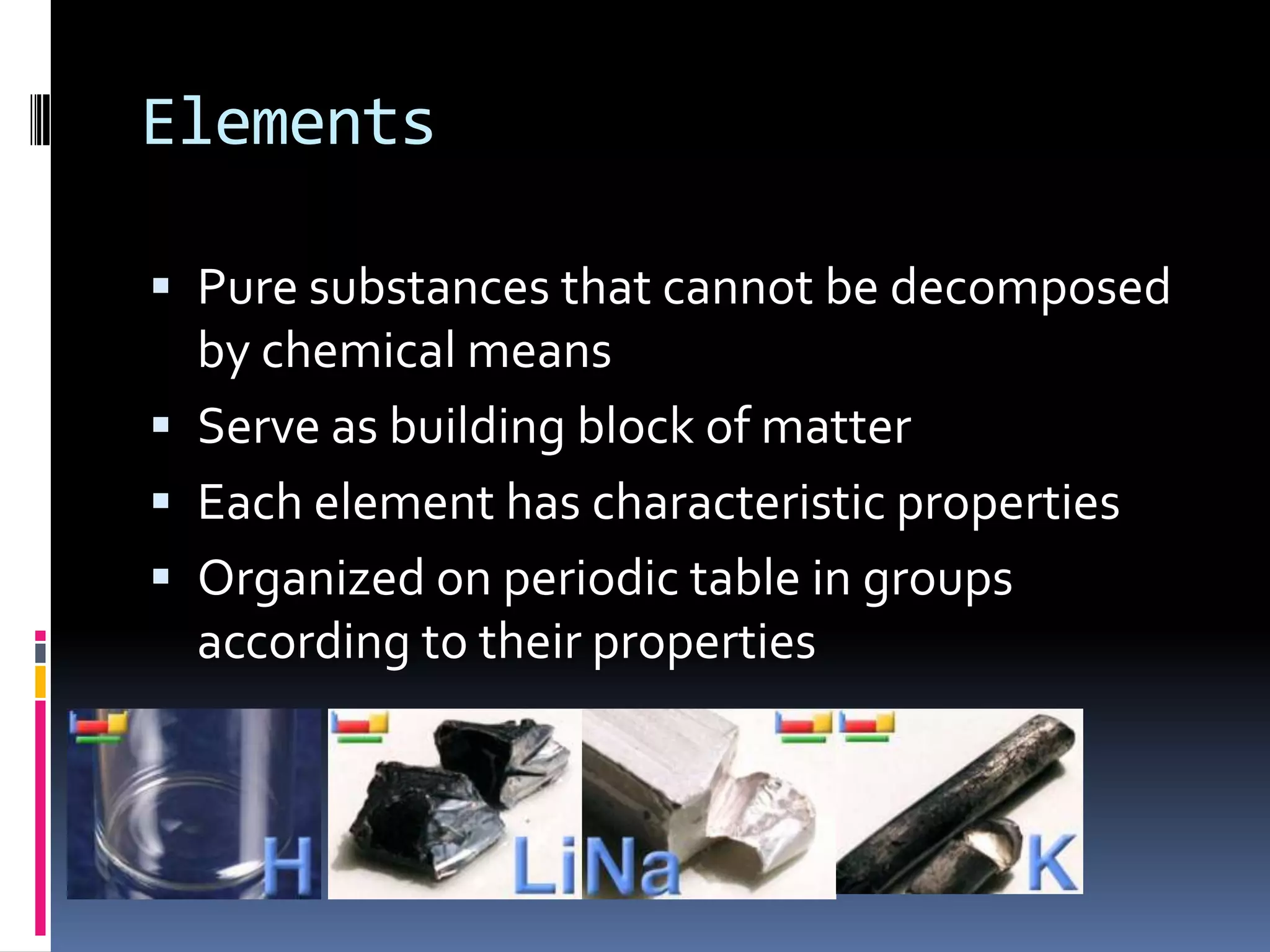 ElementsPure substances that cannot be decomposed by chemical meansServe as building block of matterEach element has characteristic propertiesOrganized on periodic table in groups according to their properties