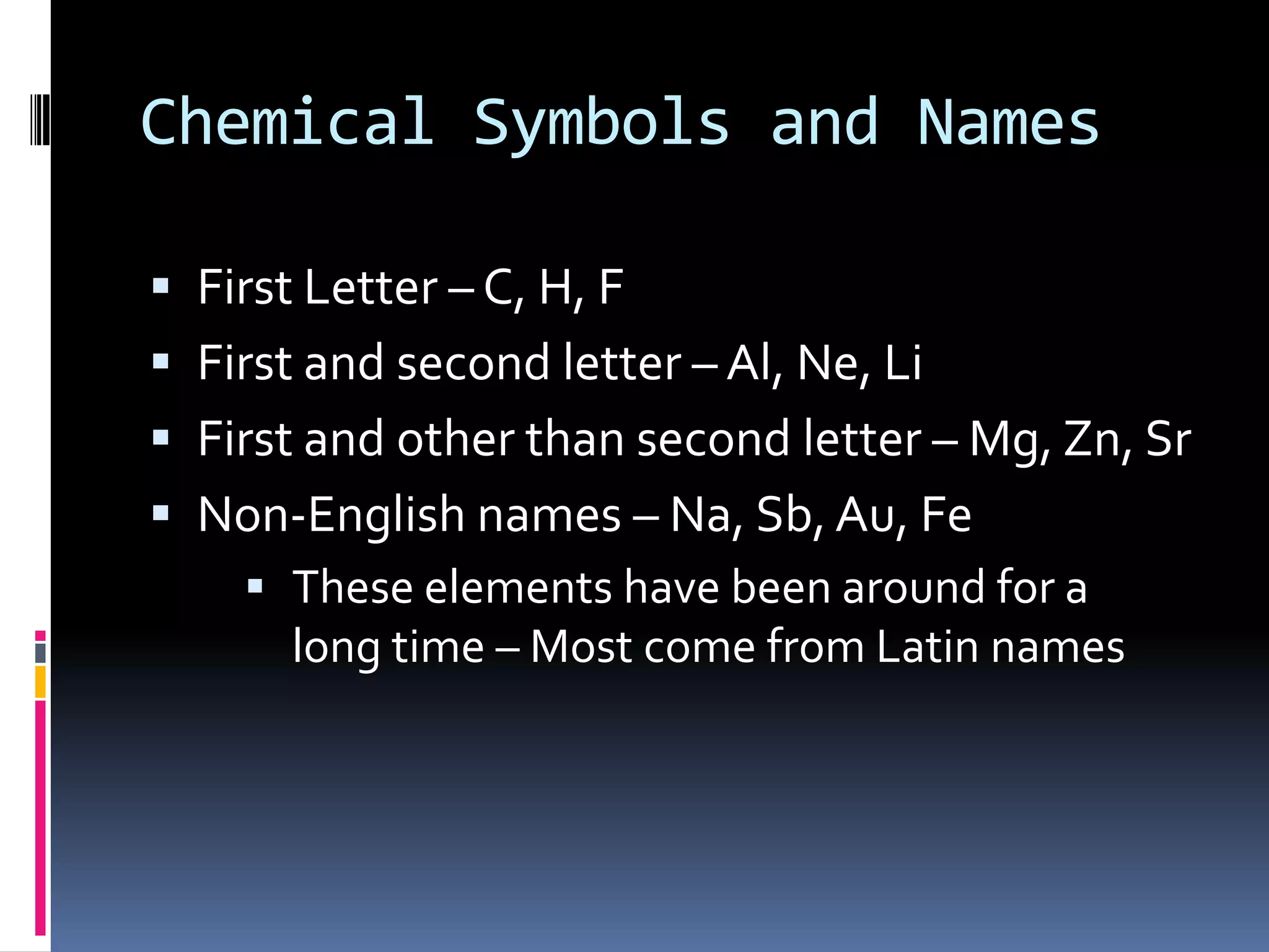 Chemical Symbols and NamesFirst Letter – C, H, FFirst and second letter – Al, Ne, LiFirst and other than second letter – Mg, Zn, SrNon-English names – Na, Sb, Au, FeThese elements have been around for a long time – Most come from Latin namesPeriodic TableGroups ( families) – vertical columns                         usually here because of similar propertiesPeriods – horizontal rows 				Put in order of atomic number
