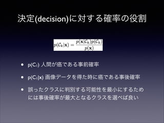 決定(decision)に対する確率の役割

•
•
•

p(C1) 人間が癌である事前確率	

p(C1|x) 画像データを得た時に癌である事後確率	

誤ったクラスに判別する可能性を最小にするため
には事後確率が最大となるクラスを選べば良い

 