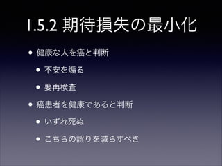 1.5.2 期待損失の最小化
• 健康な人を癌と判断	

• 不安を る	

• 要再検査	

• 癌患者を健康であると判断	

• いずれ死ぬ	

• こちらの誤りを減らすべき

 