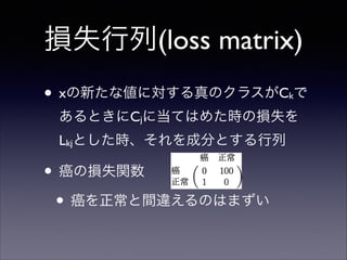 損失行列(loss matrix)
• xの新たな値に対する真のクラスがC で
k

あるときにCjに当てはめた時の損失を
Lkjとした時、それを成分とする行列	


• 癌の損失関数	

• 癌を正常と間違えるのはまずい

 