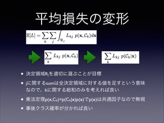 平均損失の変形

• 決定領域R を適切に選ぶことが目標	

• jに関するsumは全決定領域に対する値を足すという意味
j

なので、kに関する総和のみを考えれば良い	


• 乗法定理p(x,C )=p(C |x)p(x)でp(x)は共通因子なので無視	

• 事後クラス確率が分かれば良い
k

k

 
